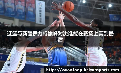 辽篮与新疆伊力特巅峰对决谁能在赛场上笑到最后